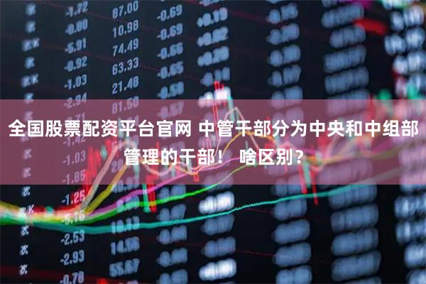 全国股票配资平台官网 中管干部分为中央和中组部管理的干部！ 啥区别？