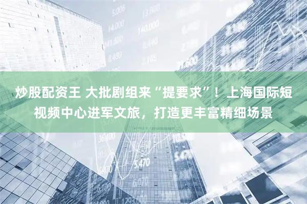 炒股配资王 大批剧组来“提要求”！上海国际短视频中心进军文旅，打造更丰富精细场景