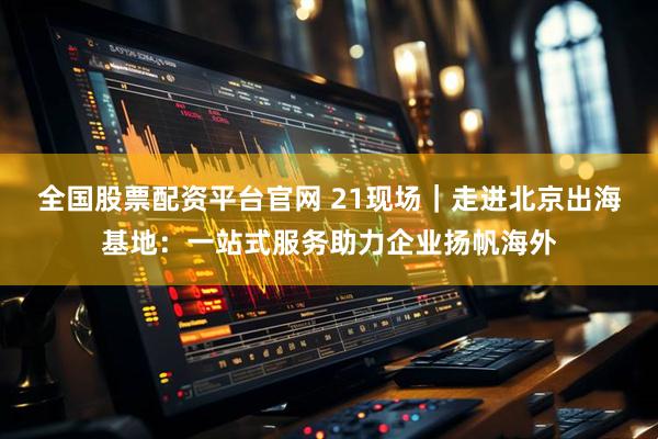 全国股票配资平台官网 21现场｜走进北京出海基地：一站式服务助力企业扬帆海外