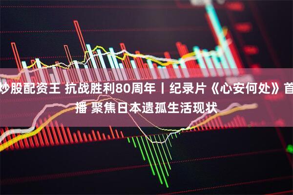 炒股配资王 抗战胜利80周年丨纪录片《心安何处》首播 聚焦日本遗孤生活现状