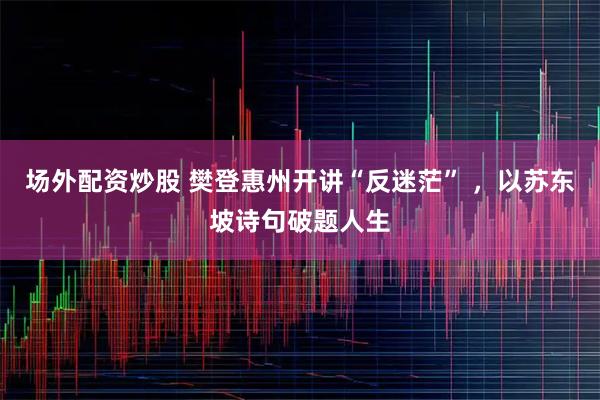 场外配资炒股 樊登惠州开讲“反迷茫” ，以苏东坡诗句破题人生