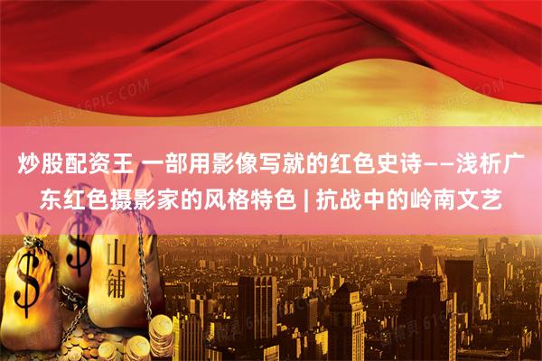 炒股配资王 一部用影像写就的红色史诗——浅析广东红色摄影家的风格特色 | 抗战中的岭南文艺
