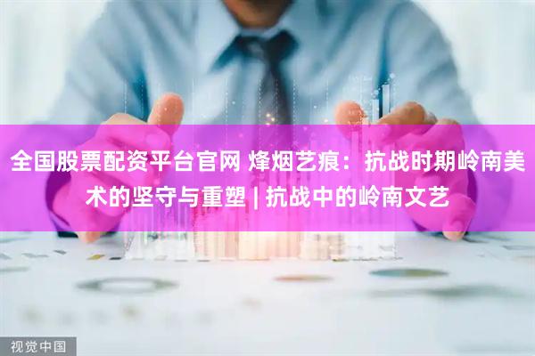 全国股票配资平台官网 烽烟艺痕：抗战时期岭南美术的坚守与重塑 | 抗战中的岭南文艺
