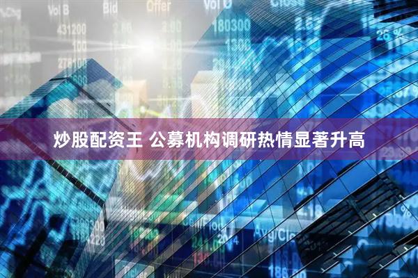 炒股配资王 公募机构调研热情显著升高