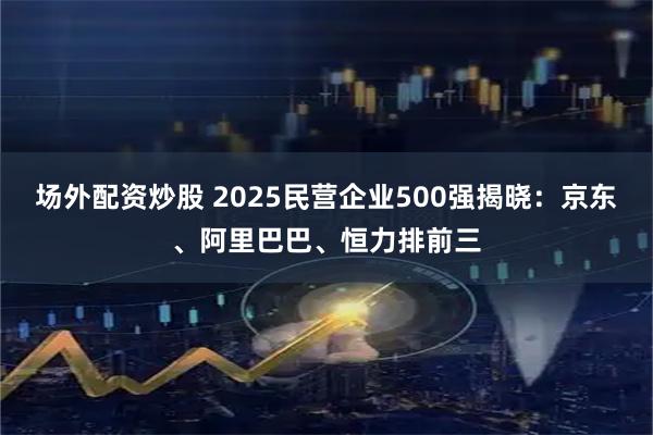 场外配资炒股 2025民营企业500强揭晓：京东、阿里巴巴、恒力排前三