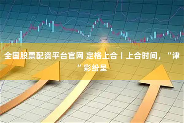 全国股票配资平台官网 定格上合丨上合时间，“津”彩纷呈