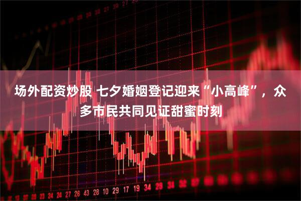 场外配资炒股 七夕婚姻登记迎来“小高峰”，众多市民共同见证甜蜜时刻