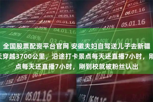 全国股票配资平台官网 安徽夫妇自驾送儿子去新疆石河子上大学：6天穿越3700公里，沿途打卡景点每天还直播7小时，刚到校就被粉丝认出