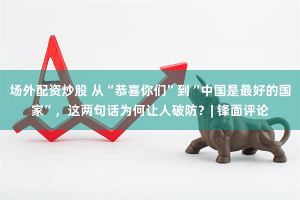 场外配资炒股 从“恭喜你们”到“中国是最好的国家”，这两句话为何让人破防？| 锋面评论