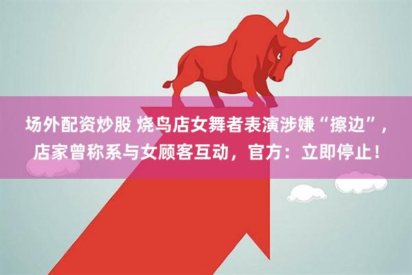 场外配资炒股 烧鸟店女舞者表演涉嫌“擦边”，店家曾称系与女顾客互动，官方：立即停止！