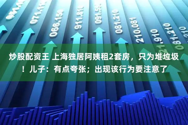 炒股配资王 上海独居阿姨租2套房，只为堆垃圾！儿子：有点夸张；出现该行为要注意了