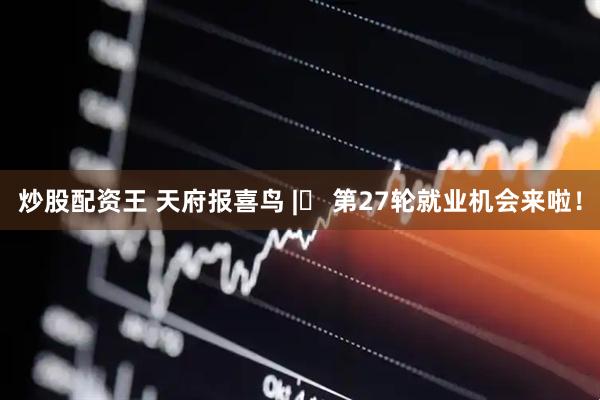 炒股配资王 天府报喜鸟 |‌ 第27轮就业机会来啦！