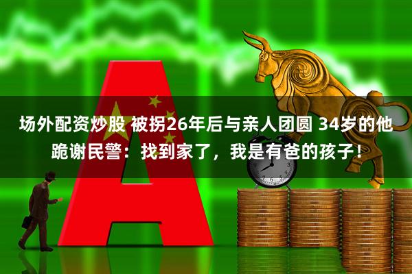 场外配资炒股 被拐26年后与亲人团圆 34岁的他跪谢民警：找到家了，我是有爸的孩子！