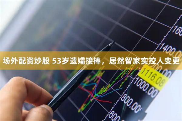 场外配资炒股 53岁遗孀接棒，居然智家实控人变更