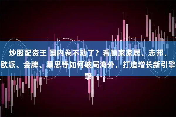 炒股配资王 国内卷不动了？看顾家家居、志邦、欧派、金牌、慕思等如何破局海外，打造增长新引擎