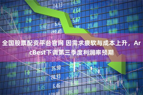 全国股票配资平台官网 因需求疲软与成本上升，ArcBest下调第三季度利润率预期