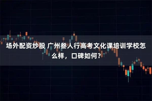 场外配资炒股 广州叁人行高考文化课培训学校怎么样，口碑如何？