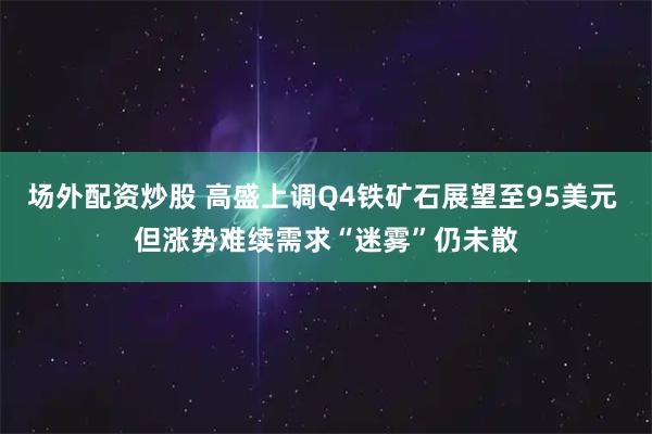场外配资炒股 高盛上调Q4铁矿石展望至95美元 但涨势难续需求“迷雾”仍未散