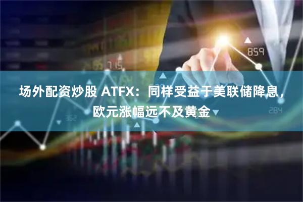 场外配资炒股 ATFX：同样受益于美联储降息，欧元涨幅远不及黄金