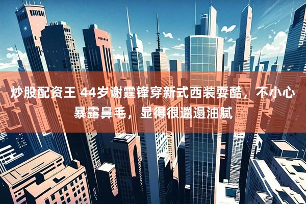 炒股配资王 44岁谢霆锋穿新式西装耍酷，不小心暴露鼻毛，显得很邋遢油腻