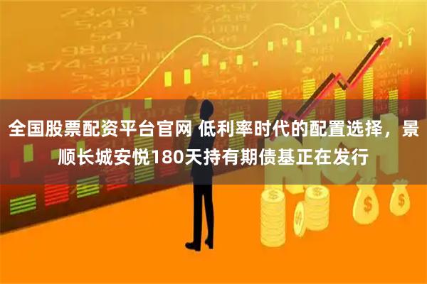 全国股票配资平台官网 低利率时代的配置选择，景顺长城安悦180天持有期债基正在发行