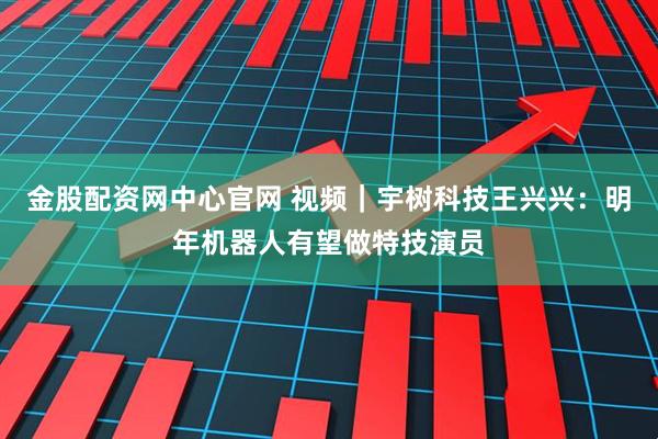 金股配资网中心官网 视频｜宇树科技王兴兴：明年机器人有望做特技演员