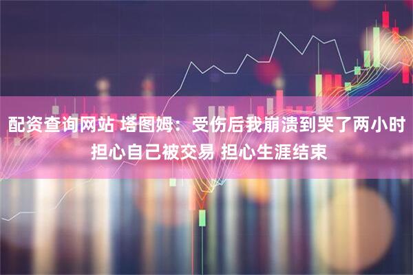 配资查询网站 塔图姆：受伤后我崩溃到哭了两小时 担心自己被交易 担心生涯结束