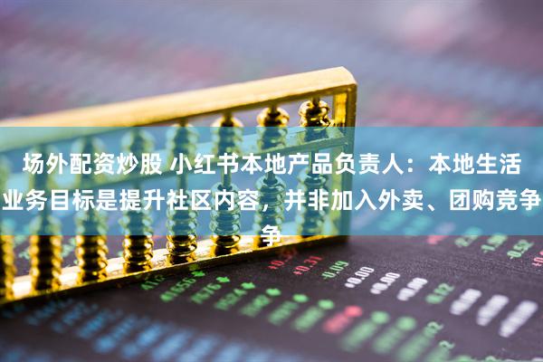 场外配资炒股 小红书本地产品负责人：本地生活业务目标是提升社区内容，并非加入外卖、团购竞争