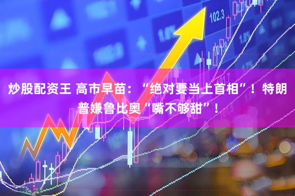 炒股配资王 高市早苗：“绝对要当上首相”！特朗普嫌鲁比奥“嘴不够甜”！