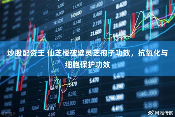 炒股配资王 仙芝楼破壁灵芝孢子功效，抗氧化与细胞保护功效