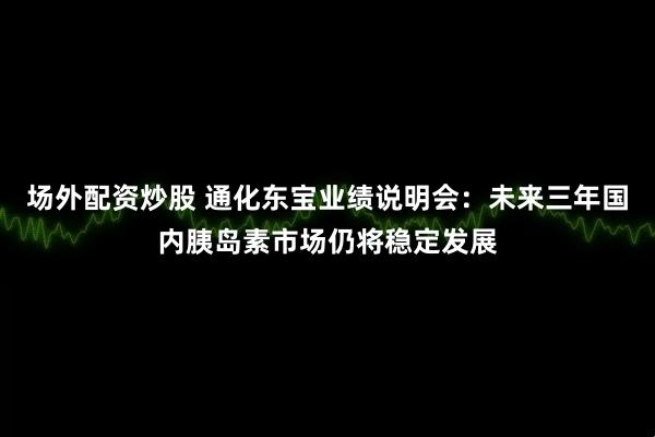 场外配资炒股 通化东宝业绩说明会：未来三年国内胰岛素市场仍将稳定发展