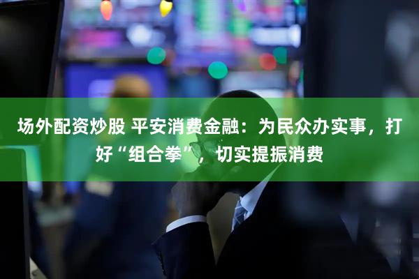 场外配资炒股 平安消费金融：为民众办实事，打好“组合拳”，切实提振消费