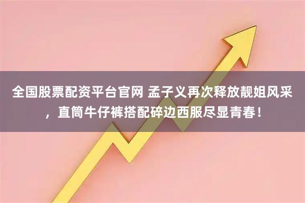 全国股票配资平台官网 孟子义再次释放靓姐风采，直筒牛仔裤搭配碎边西服尽显青春！