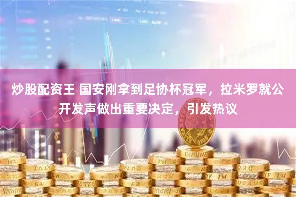 炒股配资王 国安刚拿到足协杯冠军，拉米罗就公开发声做出重要决定，引发热议