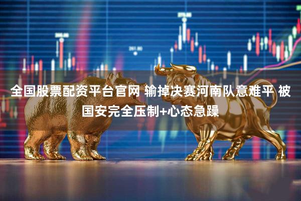 全国股票配资平台官网 输掉决赛河南队意难平 被国安完全压制+心态急躁