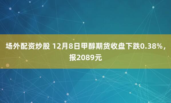 场外配资炒股 12月8日甲醇期货收盘下跌0.38%，报2089元