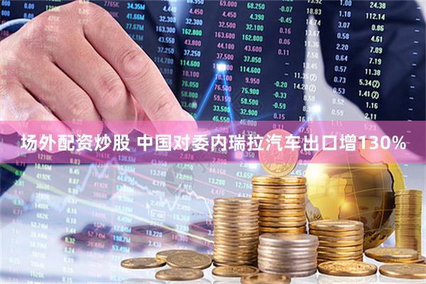 场外配资炒股 中国对委内瑞拉汽车出口增130%