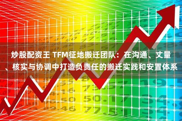 炒股配资王 TFM征地搬迁团队：在沟通、丈量、核实与协调中打造负责任的搬迁实践和安置体系
