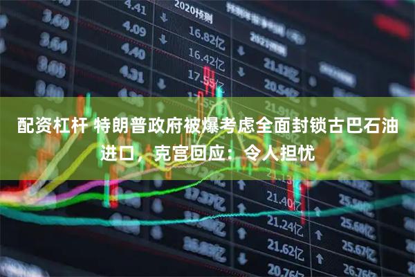 配资杠杆 特朗普政府被爆考虑全面封锁古巴石油进口，克宫回应：令人担忧