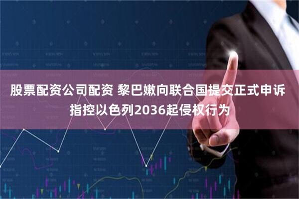 股票配资公司配资 黎巴嫩向联合国提交正式申诉 指控以色列2036起侵权行为