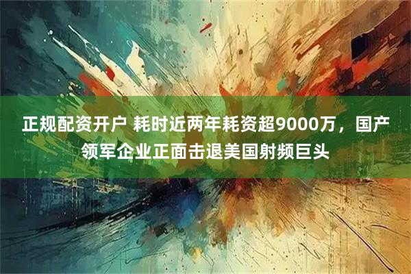 正规配资开户 耗时近两年耗资超9000万，国产领军企业正面击退美国射频巨头
