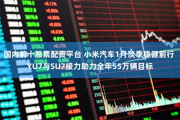 国内前十股票配资平台 小米汽车1月淡季稳健前行 YU7与SU7接力助力全年55万辆目标
