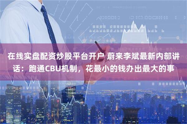 在线实盘配资炒股平台开户 蔚来李斌最新内部讲话：跑通CBU机制，花最小的钱办出最大的事