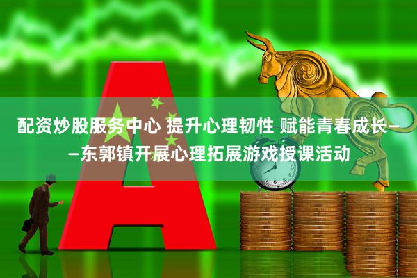 配资炒股服务中心 提升心理韧性 赋能青春成长——东郭镇开展心理拓展游戏授课活动