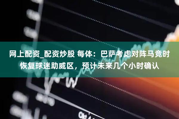 网上配资_配资炒股 每体：巴萨考虑对阵马竞时恢复球迷助威区，预计未来几个小时确认