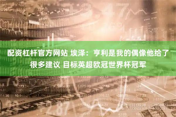 配资杠杆官方网站 埃泽：亨利是我的偶像他给了很多建议 目标英超欧冠世界杯冠军