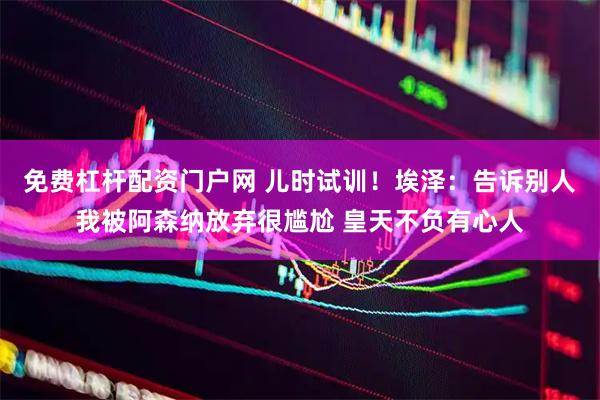 免费杠杆配资门户网 儿时试训！埃泽：告诉别人我被阿森纳放弃很尴尬 皇天不负有心人
