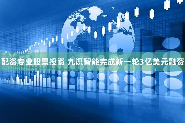 配资专业股票投资 九识智能完成新一轮3亿美元融资