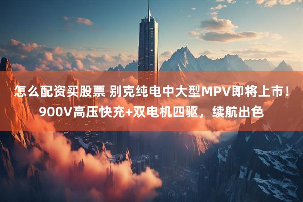 怎么配资买股票 别克纯电中大型MPV即将上市！900V高压快充+双电机四驱，续航出色