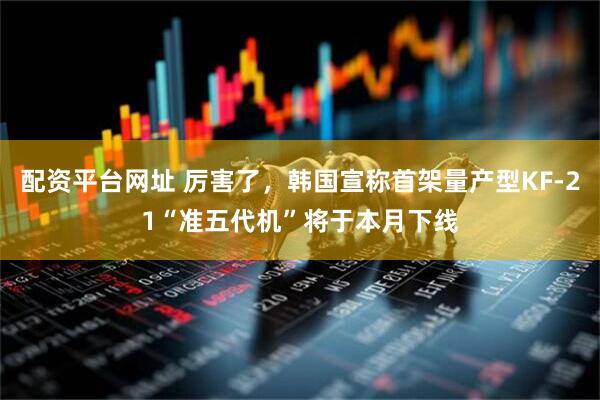 配资平台网址 厉害了，韩国宣称首架量产型KF-21“准五代机”将于本月下线